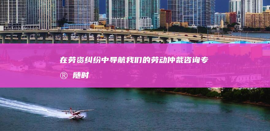 在劳资纠纷中导航：我们的劳动仲裁咨询专家随时为您服务，提供指导和支持！