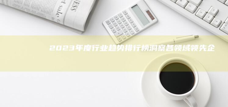 2023年度行业趋势排行榜：洞察各领域领先企业与创新实践